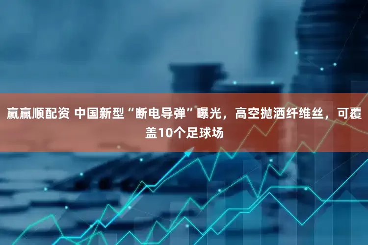赢赢顺配资 中国新型“断电导弹”曝光，高空抛洒纤维丝，可覆盖10个足球场