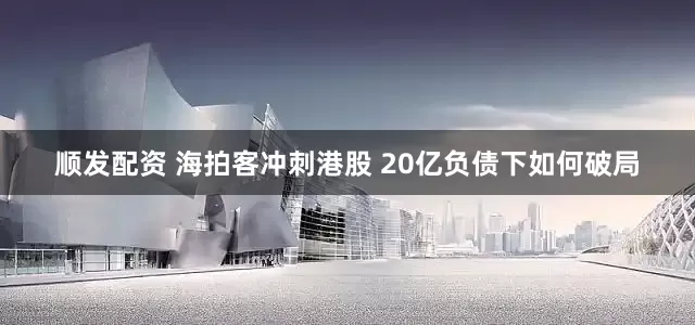 顺发配资 海拍客冲刺港股 20亿负债下如何破局