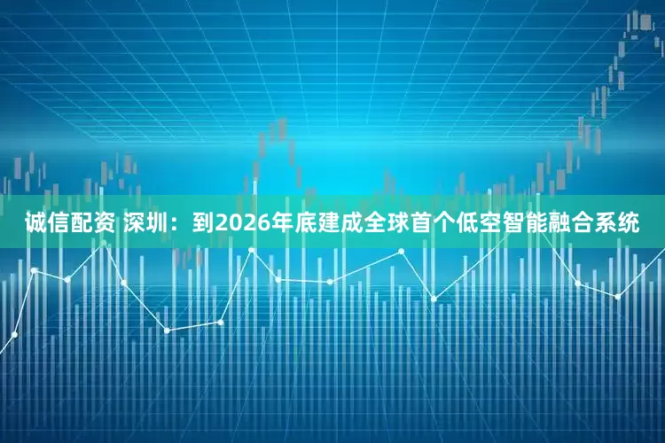 诚信配资 深圳：到2026年底建成全球首个低空智能融合系统